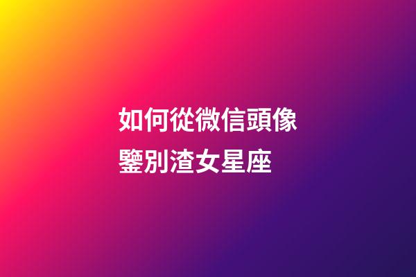 如何從微信頭像鑒別渣女星座-第1張-星座運勢-玄機派