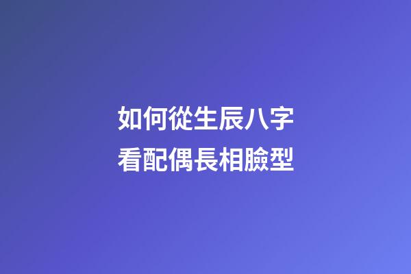 如何從生辰八字看配偶長相臉型