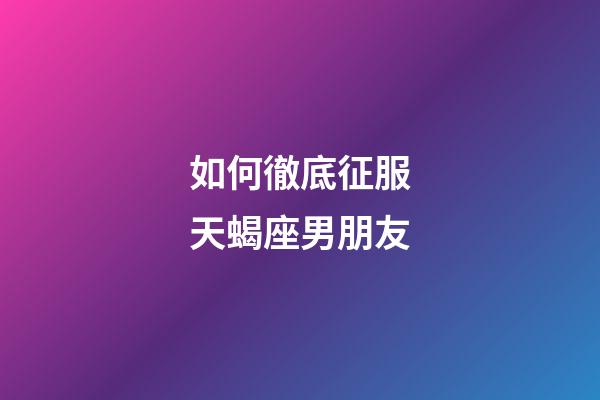 如何徹底征服天蝎座男朋友-第1張-星座運勢-玄機派