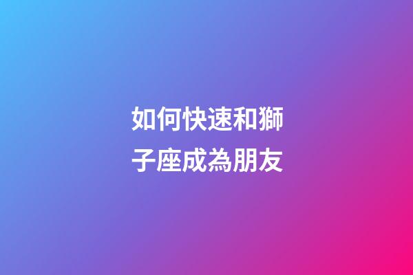 如何快速和獅子座成為朋友