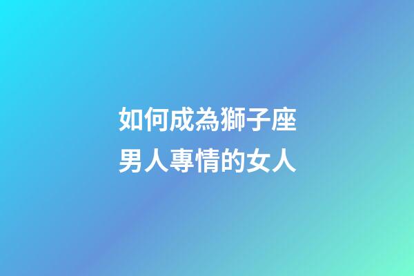 如何成為獅子座男人專情的女人-第1張-星座運勢-玄機派