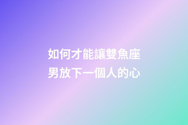 如何才能讓雙魚座男放下一個人的心-第1張-星座運勢-玄機派