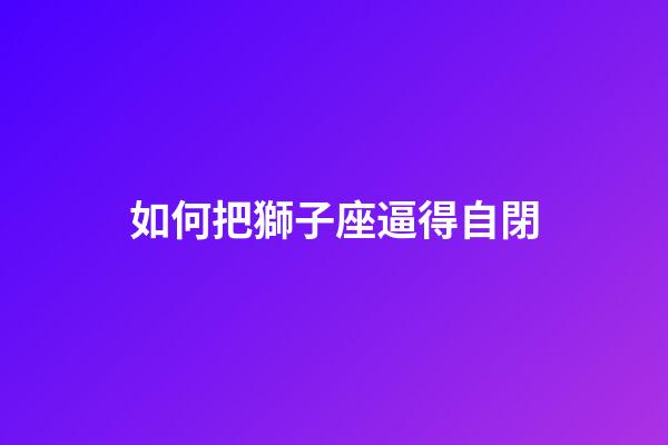 如何把獅子座逼得自閉-第1張-星座運(yùn)勢-玄機(jī)派