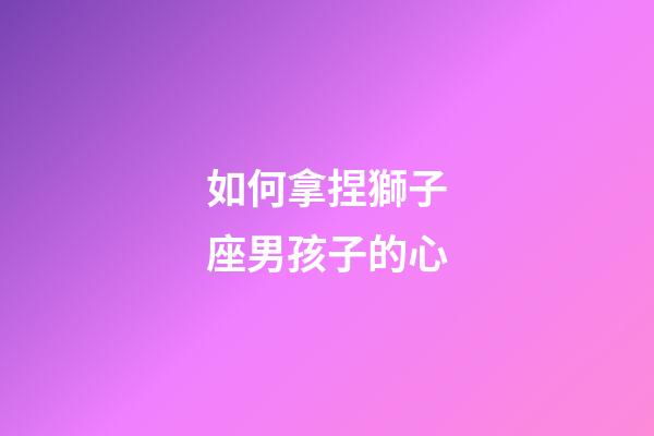 如何拿捏獅子座男孩子的心-第1張-星座運勢-玄機派