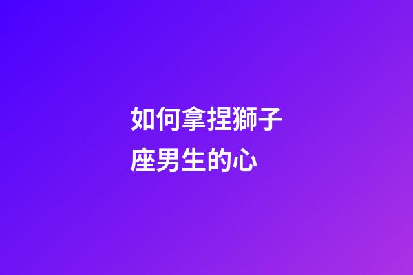 如何拿捏獅子座男生的心-第1張-星座運勢-玄機派