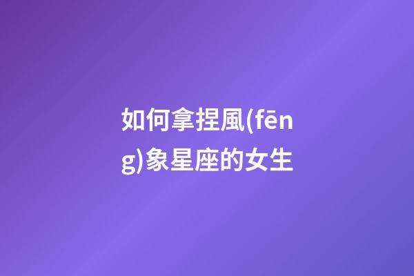 如何拿捏風(fēng)象星座的女生-第1張-星座運(yùn)勢(shì)-玄機(jī)派
