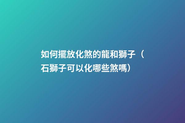 如何擺放化煞的龍和獅子（石獅子可以化哪些煞嗎）