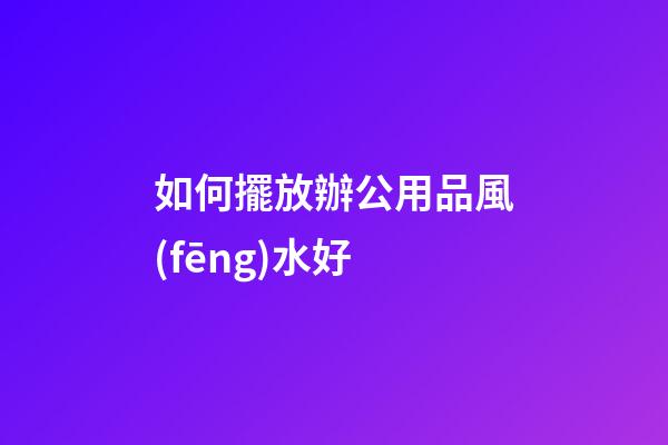 如何擺放辦公用品風(fēng)水好