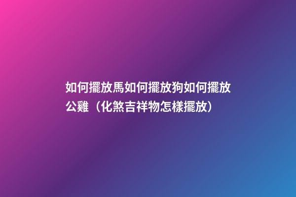 如何擺放馬?如何擺放狗?如何擺放公雞?（化煞吉祥物怎樣擺放）