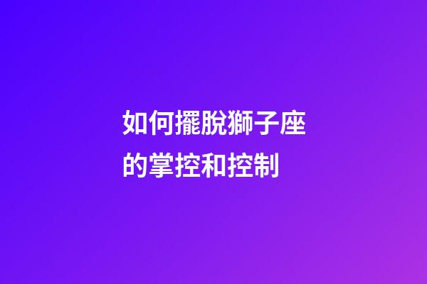 如何擺脫獅子座的掌控和控制-第1張-星座運勢-玄機派