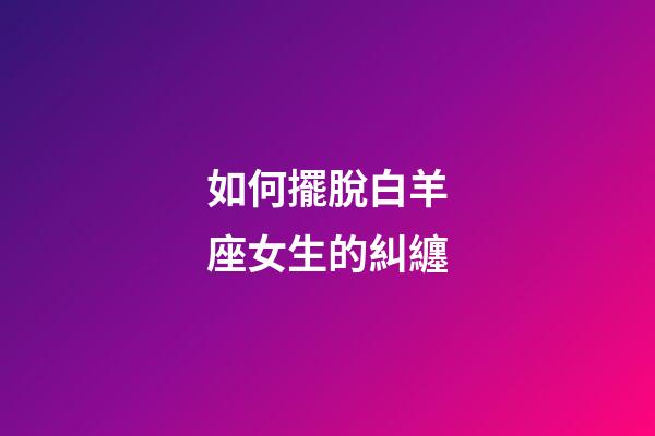 如何擺脫白羊座女生的糾纏-第1張-星座運勢-玄機派