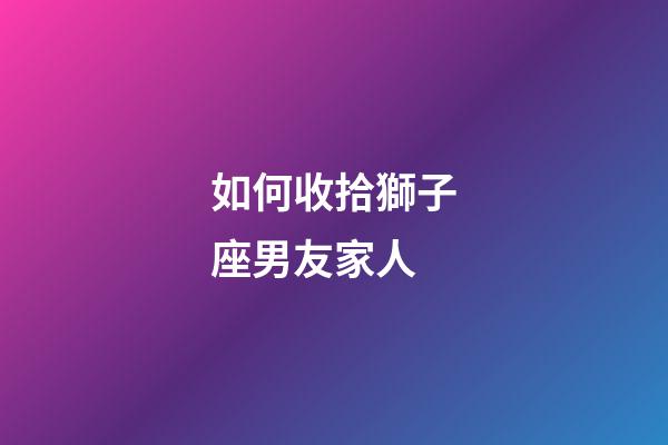 如何收拾獅子座男友家人-第1張-星座運勢-玄機派
