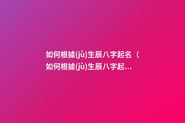 如何根據(jù)生辰八字起名（如何根據(jù)生辰八字起名子）