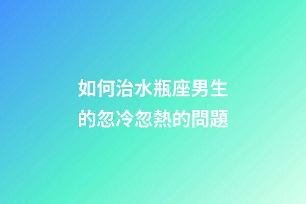 如何治水瓶座男生的忽冷忽熱的問題-第1張-星座運勢-玄機派