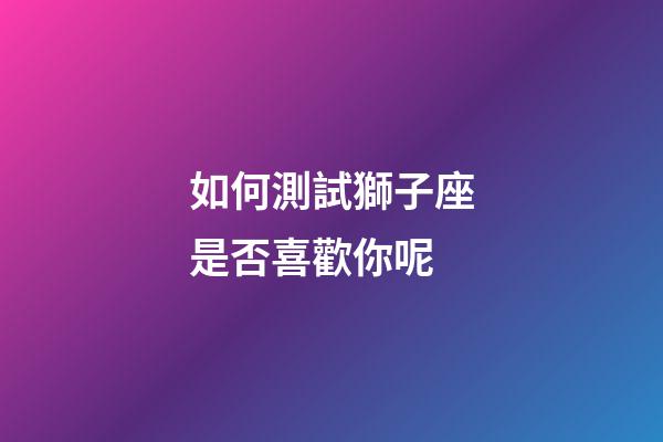 如何測試獅子座是否喜歡你呢-第1張-星座運勢-玄機派