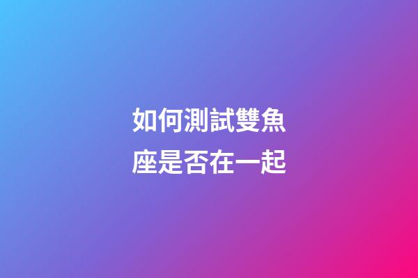 如何測試雙魚座是否在一起-第1張-星座運勢-玄機派