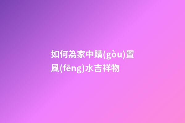 如何為家中購(gòu)置風(fēng)水吉祥物