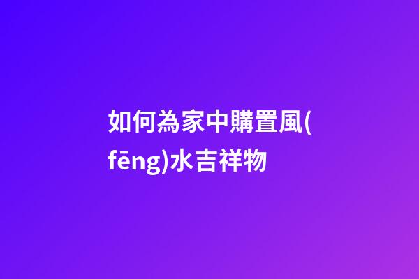如何為家中購置風(fēng)水吉祥物