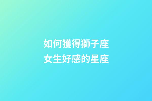 如何獲得獅子座女生好感的星座-第1張-星座運勢-玄機派
