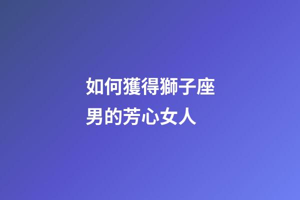 如何獲得獅子座男的芳心女人-第1張-星座運(yùn)勢-玄機(jī)派