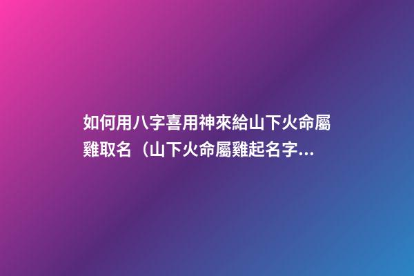 如何用八字喜用神來給山下火命屬雞取名（山下火命屬雞起名字帶什么好）