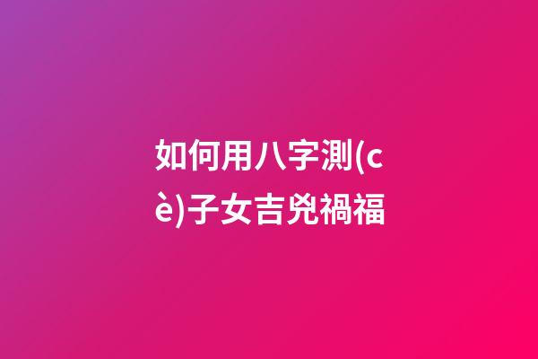 如何用八字測(cè)子女吉兇禍福?