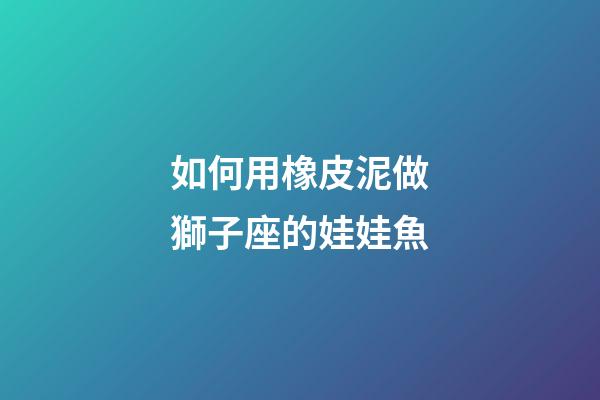 如何用橡皮泥做獅子座的娃娃魚-第1張-星座運勢-玄機派
