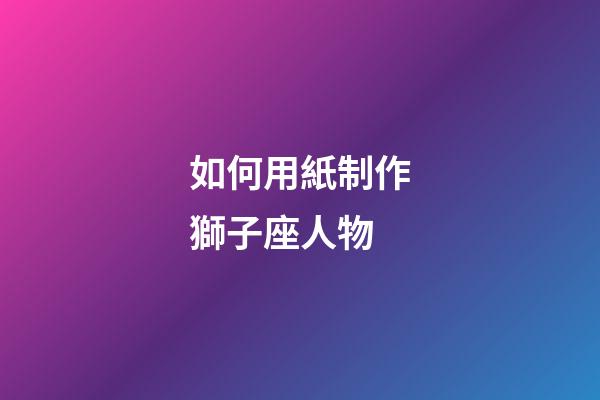 如何用紙制作獅子座人物-第1張-星座運(yùn)勢(shì)-玄機(jī)派