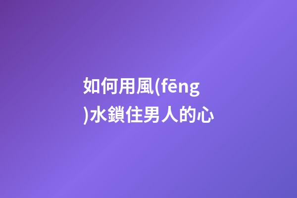 如何用風(fēng)水鎖住男人的心