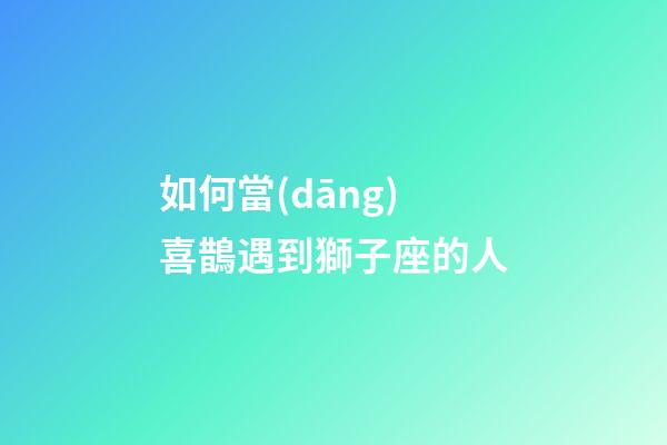 如何當(dāng)喜鵲遇到獅子座的人-第1張-星座運(yùn)勢-玄機(jī)派
