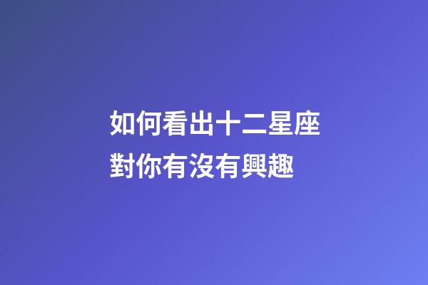 如何看出十二星座對你有沒有興趣-第1張-星座運勢-玄機派