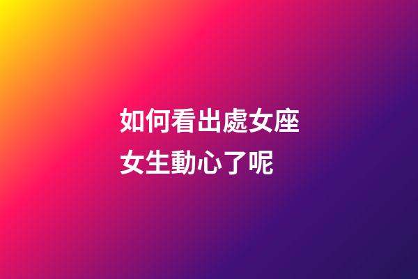 如何看出處女座女生動心了呢-第1張-星座運勢-玄機派