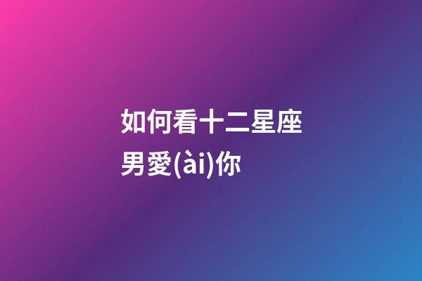 如何看十二星座男愛(ài)你-第1張-星座運(yùn)勢(shì)-玄機(jī)派