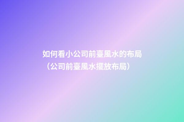 如何看小公司前臺風水的布局（公司前臺風水擺放布局）