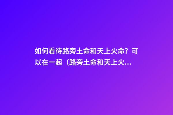 如何看待路旁土命和天上火命？可以在一起（路旁土命和天上火命在一起好嗎）