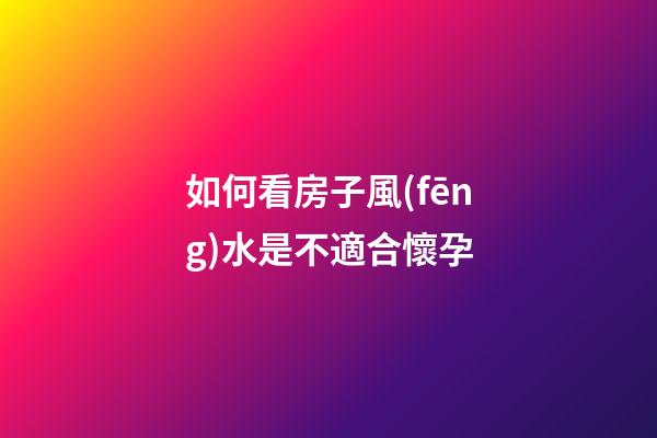 如何看房子風(fēng)水是不適合懷孕