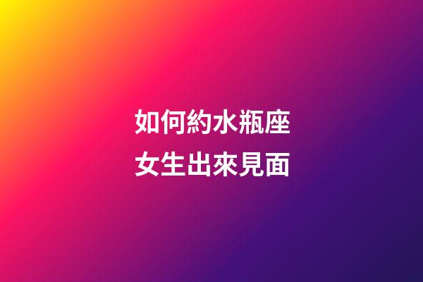 如何約水瓶座女生出來見面-第1張-星座運勢-玄機派