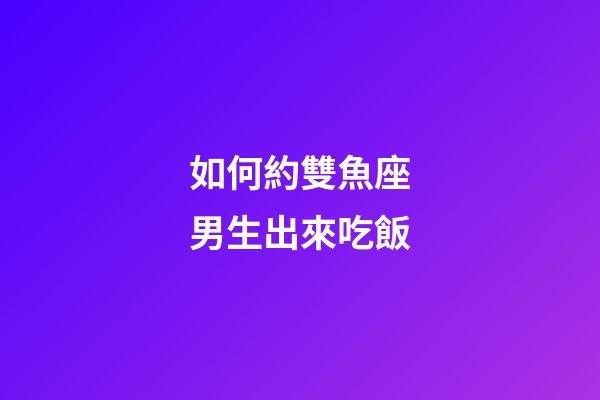 如何約雙魚座男生出來吃飯-第1張-星座運勢-玄機派