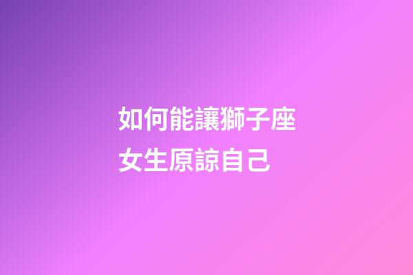 如何能讓獅子座女生原諒自己-第1張-星座運(yùn)勢(shì)-玄機(jī)派