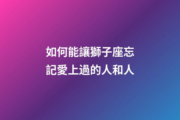 如何能讓獅子座忘記愛上過的人和人-第1張-星座運勢-玄機派