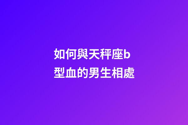 如何與天秤座b型血的男生相處-第1張-星座運勢-玄機派