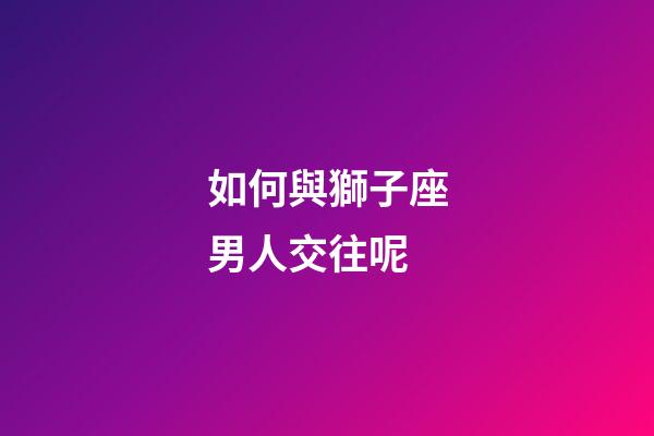 如何與獅子座男人交往呢-第1張-星座運勢-玄機派