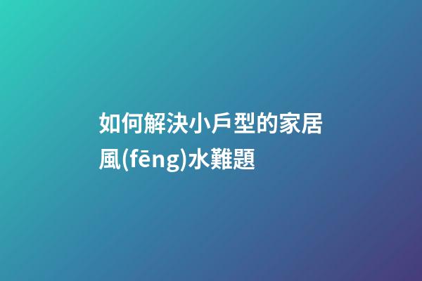 如何解決小戶型的家居風(fēng)水難題