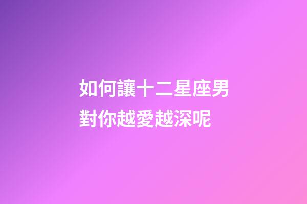如何讓十二星座男對你越愛越深呢-第1張-星座運勢-玄機派
