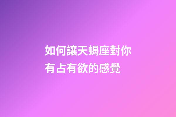如何讓天蝎座對你有占有欲的感覺-第1張-星座運勢-玄機派