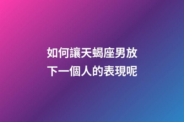 如何讓天蝎座男放下一個人的表現呢