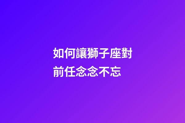 如何讓獅子座對前任念念不忘-第1張-星座運勢-玄機派