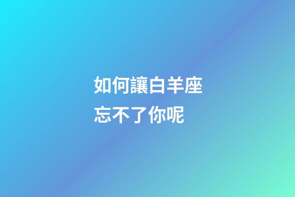 如何讓白羊座忘不了你呢-第1張-星座運勢-玄機派