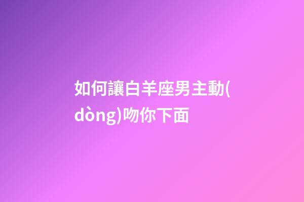 如何讓白羊座男主動(dòng)吻你下面-第1張-星座運(yùn)勢(shì)-玄機(jī)派