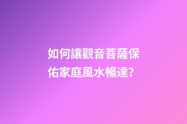 如何讓觀音菩薩保佑家庭風水暢達？